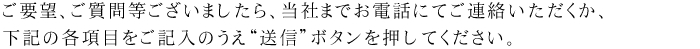 ご要望、ご質問等ございましたら、当社までお電話にてご連絡いただくか、
下記の各項目をご記入のうえ≪送信≫ボタンを押してください。