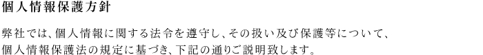 個人情報保護方針　弊社では、個人情報に関する法令を遵守し、その扱い及び保護等について、
個人情報保護法の規定に基づき、下記の通りご説明致します。